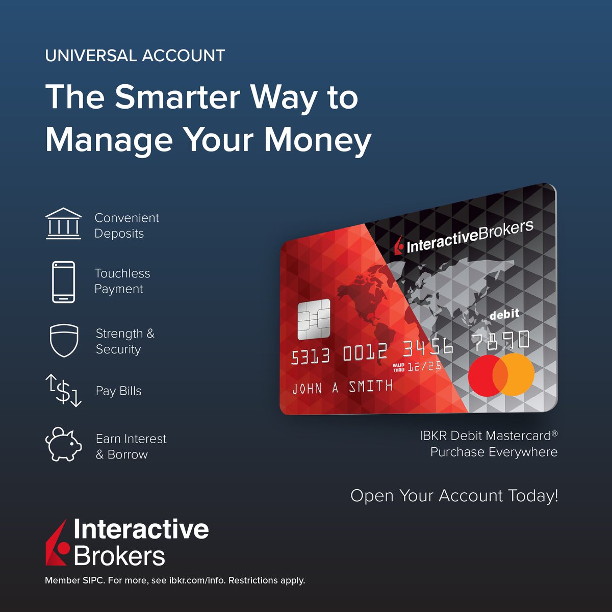 In one account you can: 💳 Purchase Everywhere with the IBKR Debit  Mastercard® 💰 Earn Interest & Borrow Against Your Brokerage Account Assets  🏧 Make Convenient Deposits 📱 Touchless Payments & More