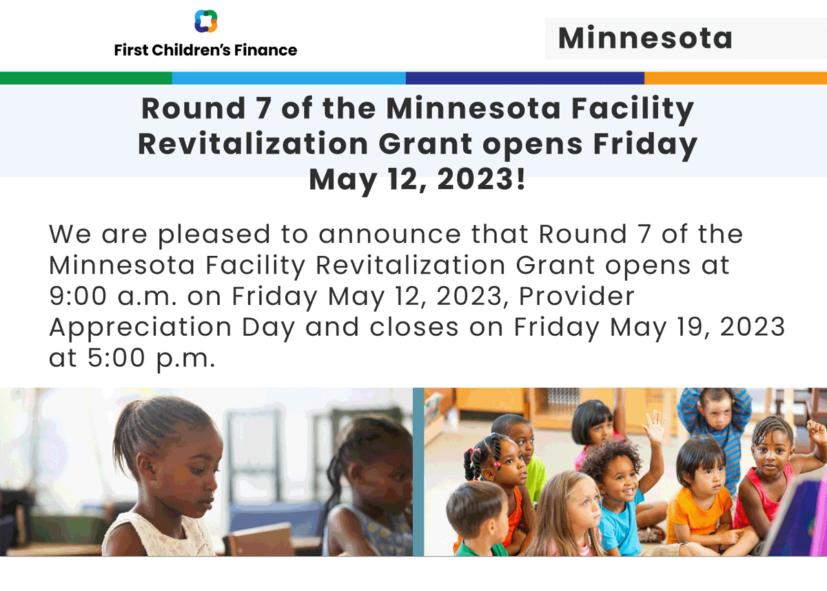 We are pleased to announce that Round 7 of the Minnesota Facility Revitalization Grant opens at 9:00 a.m. on Friday May 12, 2023, Provider Appreciation Day and closes on Friday May 19, 2023 at 5:00 p.m. firstchildrensfinance.org/grants