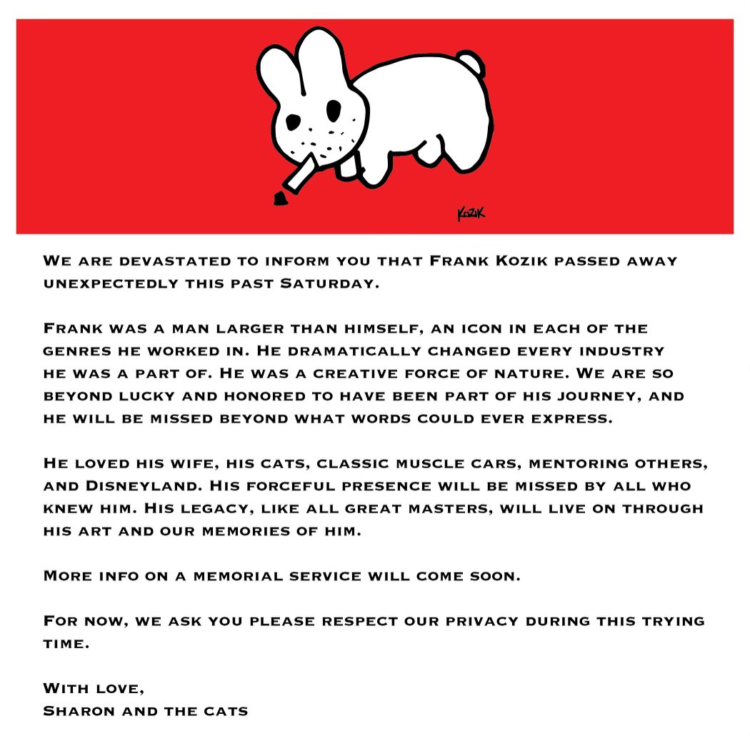 WE ARE DEVASTATED TO INFORM YOU THAT FRANK KOZIK PASSED AWAY
UNEXPECTEDLY THIS PAST SATURDAY.
MORE INFO ON A MEMORIAL SERVICE WILL COME SOON.
FOR NOW, WE ASK YOU PLEASE RESPECT OUR PRIVACY DURING THIS TRYING TIME.
WITH LOVE,
SHARON AND THE CATS