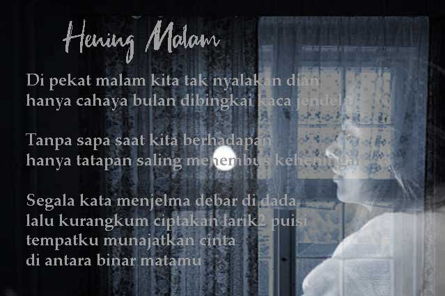 Di pekat malam kita tak nyalakan dian
hanya cahaya bulan dibingkai kaca jendela

Tanpa sapa saat kita berhadapan
hanya tatapan saling menembus keheningan

Segala kata menjelma debar di dada
lalu kurangkum, ciptakan larik2 puisi
tempatku munajatkan cinta
di antara binar matamu