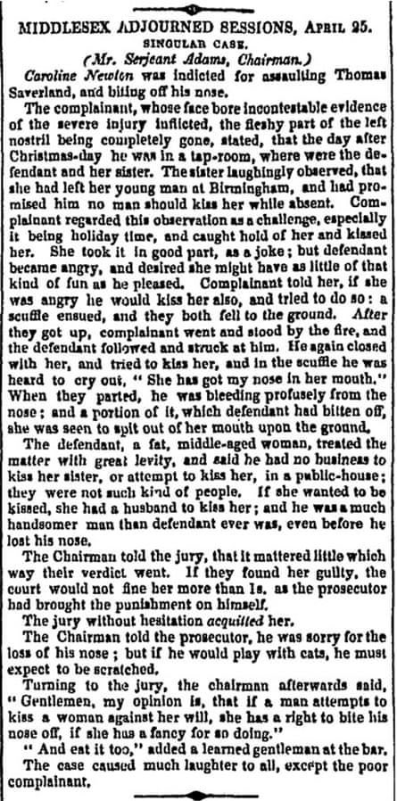 In 1837, Thomas Saverland brought an action against Caroline Newton, who had bitten his nose when he tried to kiss her at a party. The judge ruled against him, stating that "When a man kisses a woman against her will, she is fully entitled to bite his nose off, if she so pleases”