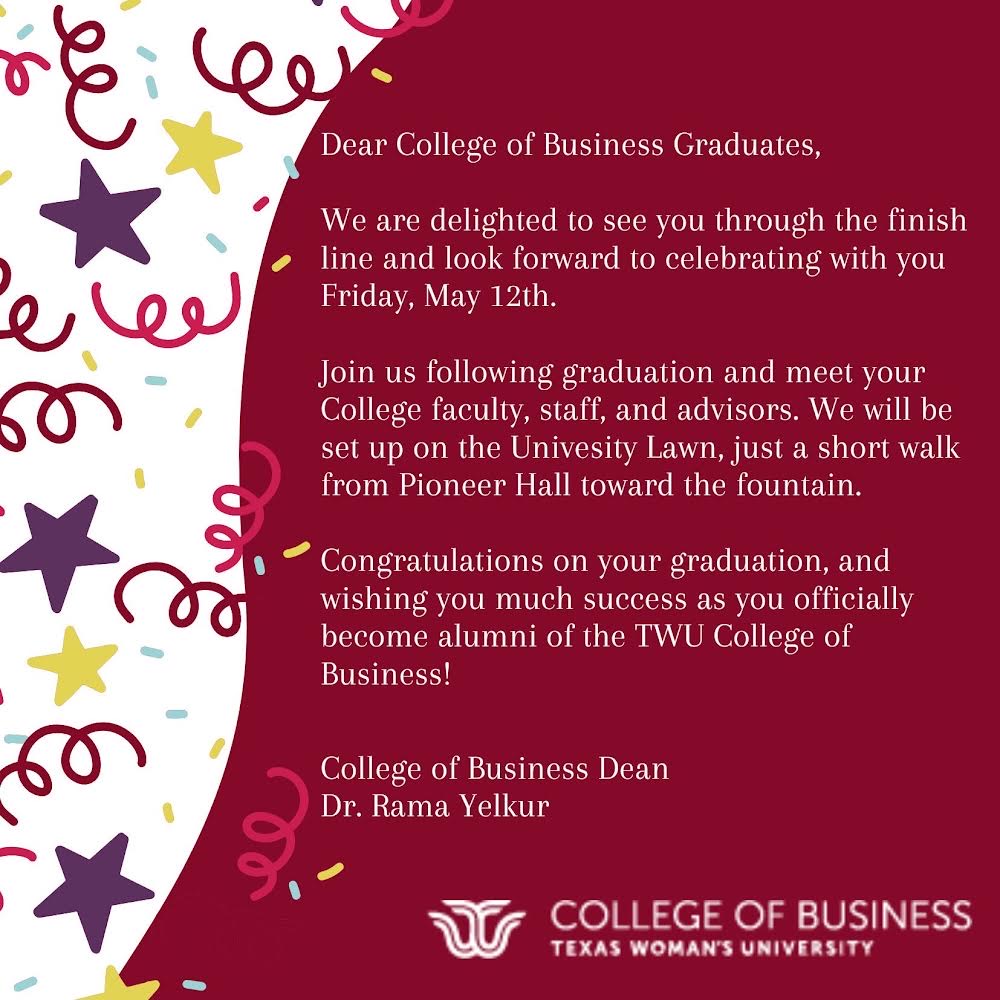TWU Denton Commencement: College of Business on Friday, May 12, 2023 1:00 p.m. @ Kitty Magee Arena, Pioneer Hall with Speaker:  Caryn Riggs, Assistant City Manager – City of Bedford 🎓🦉🎊 A message from COB Dean  Dr. Yelkur is also attached, Congrats Spring 2023 Grads!