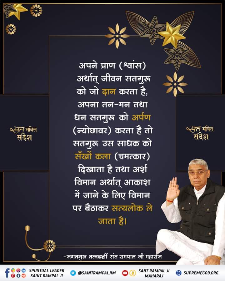 #GodNightWednesday #SantRampaljiQuotes #सत_भक्ति_संदेश अपने प्राण (स्वांश) अर्थात् जीवन, सतगुरु को जो दान करता है, अपना तन-मन तथा धन सतगुरु को अर्पण करता है तो सतगुरू उस साधक को सँखों कला दिखाता है तथा अर्श विमान अर्थात् आकाश में जाने के लिए विमान पर बैठाकर सत्यलोक ले जाता है।