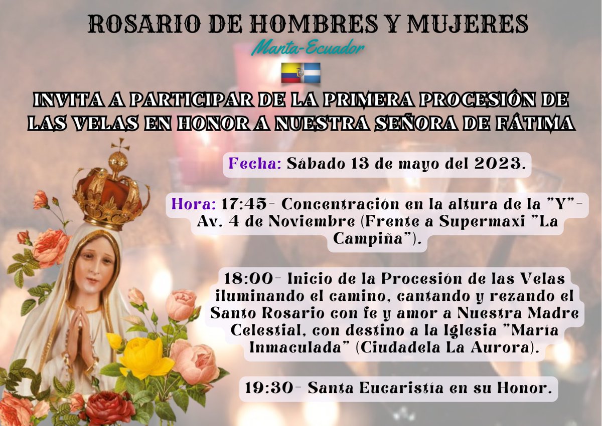 ROSARIO DE HOMBRES Y MUJERES-MANTA INVITA A PARTICIPAR DE LA PRIMERA PROCESIÓN DE LAS VELAS EN HONOR A NUESTRA SEÑORA DE FÁTIMA.
•SÁBADO 13 DE MAYO DEL 2023

#Procesióndelasvelas
#Manta
#Católicos
#SantoRosario
#VirgendeFátima
#Familias
#SantaEucaristía
#Ecuador
