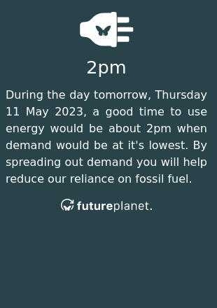 During the day tomorrow, Thursday 11 May 2023, a good time to use energy would be about 2pm when demand would be at it's lowest.  By spreading out demand you will help reduce our reliance on fossil fuel.