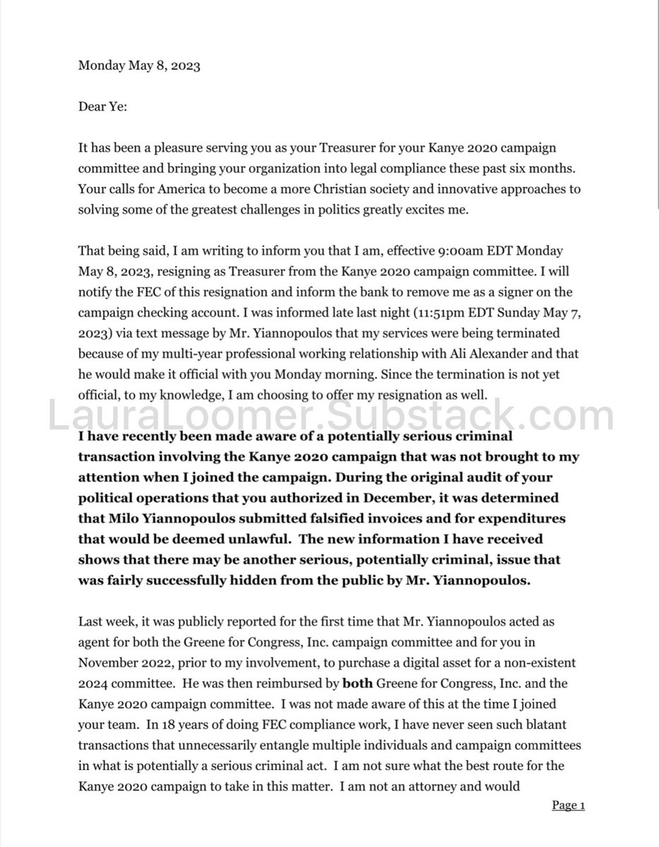 LauraLoomer's tweet photo. EXCLUSIVE: I have just come into possession of the 3 page resignation letter that the Ye24 treasurer Patrick Krason sent to Ye (Kanye West) on May 8, 2023, following my expose of MTG’s use of Milo Yiannopoulos as a foreign operative to set President Trump up while he was also working as Ye’s campaign manager. 

The letter specifically cites the treasurer’s concern about a possible criminal FEC violation and reimbursement by Congresswoman @RepMTG and actions committed by her foreign National staffer , Milo Yiannopoulos, who was simultaneously working for MTG while also serving as Ye’s campaign manager, which is stated in this letter. 

This is a shocking and damming resignation letter that provides further evidence that @RepMTG @mtgreenee set President Trump up with her campaign funds. 

Today, her office lied to @RollingStone and said that it was “gross negligence” carried out by Milo, and that Milo wasn’t working for her at the time of the acquisition of the Ye24 domain. My reporting, along with this letter which has been exclusively given to me by a source, contains a statement by Ye’s own campaign treasurer that Milo was simultaneously working for MTG, and as Ye’s campaign manager on November 22, 2022, which is the same day of the infamous Mar a Lago dinner, & the same day MTG’s campaign purchased the Ye24 domain for over $7,000 and registered it to Milo’s cell phone number, in the name of Isaiah Wartman, her campaign manager and general consultant who is allegedly paying Milo under the table as a subcontractor for MTG. 

This is both an FEC violation and a CRIMINAL ACT, which some election law experts have called a Federal felony. 

MTG should serve jail time for this crime(s), and I am willing to provide all evidence and documentation necessary to any agency so that MTG, Milo, and anyone else on her payroll who participated in this set up of President Trump is held accountable for their brazen criminal activity.