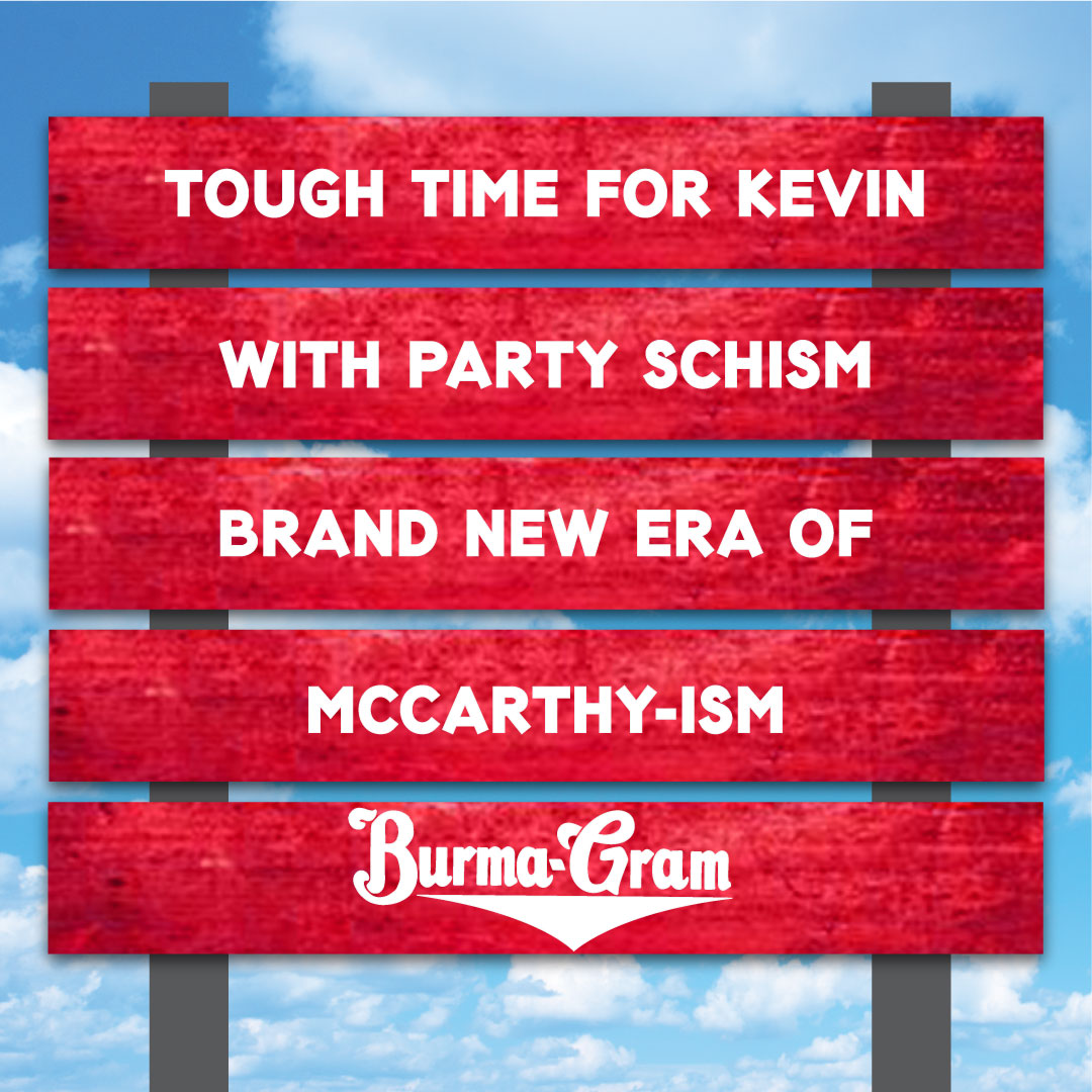 ––––––––––––––––––
TOUGH TIME FOR KEVIN
––––––––––––––––––
WITH PARTY SCHISM
––––––––––––––––––
BRAND NEW ERA OF
––––––––––––––––––
MCCARTHY-ISM
––––––––––––––––––
~ BURMA-GRAM

#KevinMcCARTHY #DebtCeilingCrisis #mccarthyism #downwithgop #gop