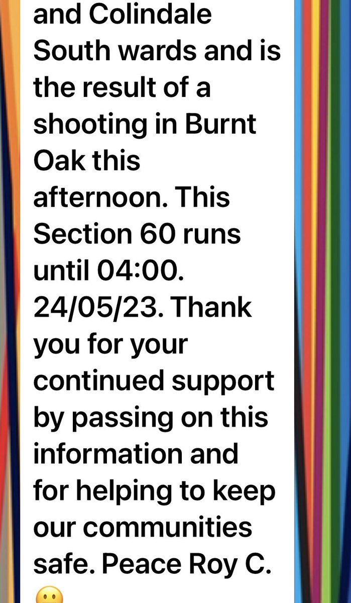 23/05/23 Please see the Section 60 information below . A Section 60 (stop and search without the need for reasonable grounds) has been authorised by Insp  Gradwell as a result of a shooting in Burnt Oak this afternoon. This Section 60 runs until 04:00. 24/05/23.