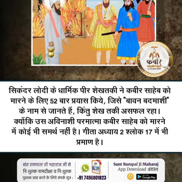 #कबीर_भगवान_के_चमत्कार
सिकंदर लोदी के धार्मिक पीर शेखतकी ने कबीर साहेब को मारने के लिए 52 बार प्रयास किये, जिसे "बावन बदमाशी" के नाम से जानते हैं, किंतु शेख तकी असफल रहा। क्योंकि उस अविनाशी परमात्मा कबीर साहेब को मारने में कोई भी समर्थ नहीं है। गीता अध्याय 2 श्लोक 1