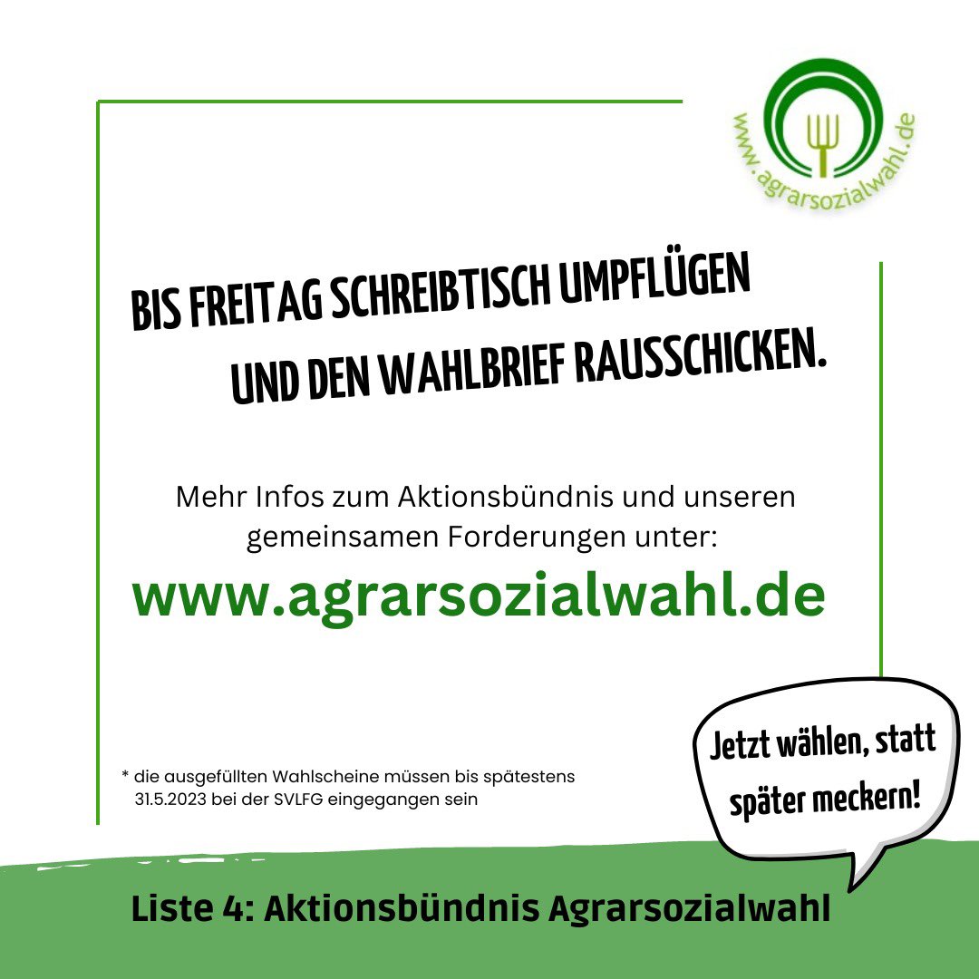 BIS FREITAG SCHREIBTISCH UMPFLÜGEN UND DEN WAHLBRIEF RAUSSCHICKEN. agrarsozialwahl.de * die ausgefüllten Wahlscheine müssen bis spätestens 31.5.2023 bei der SVLFG eingegangen sein Jetzt wählen, statt später meckern! Liste 4: Aktionsbündnis Agrarsozialwahl