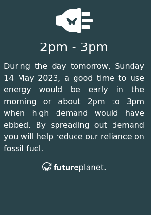 During the day tomorrow, Sunday 14 May 2023, a good time to use energy would be early in the morning or about 2pm to 3pm when high demand would have ebbed.  By spreading out demand you will help reduce our reliance on fossil fuel.