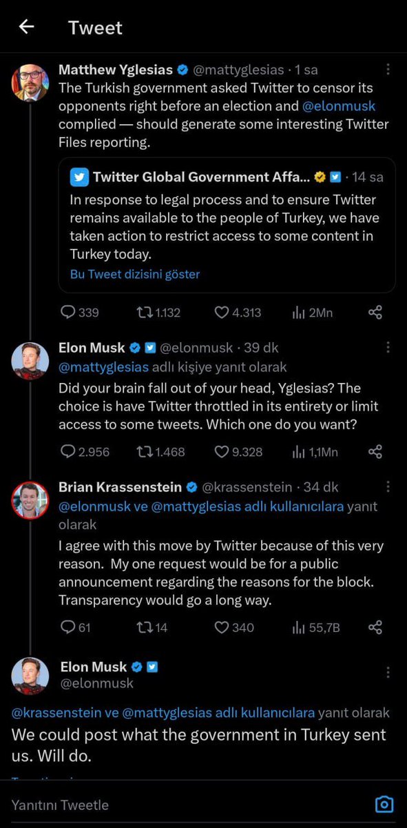 Twitter: "Türkiyede herkesin Twitter'a ulaşımını garantilemek için bazı içeriklere sınırlama getirdik."

Yglesias: "Elon ile devlet, muhaliflerin sansürlenmesi konusunda anlaştı."

Musk: "Beynini mi düşürdün? Tüm Twitter'ı kısıtlamak mı daha iyi bazı içerikleri kısıtlamak mı?"