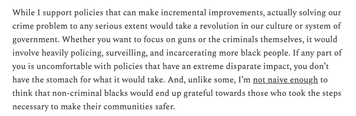 RichardHanania's tweet photo. I don't have much hope that we'll solve crime in any meaningful way. It would require a revolution in our culture or form of government. We need more policing, incarceration, and surveillance of black people. Blacks won't appreciate it, whites don't have the stomach for it. https://t.co/gmcgVks2jE