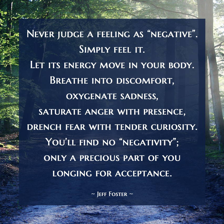 Never judge a feeling as “negative”. Simply feel it. Let its energy move in your body. Breathe into discomfort, oxygenate sadness, saturate anger with presence. You’ll find no “negativity”; only a precious part of you longing for acceptance. —Jeff Foster #JeffFoster