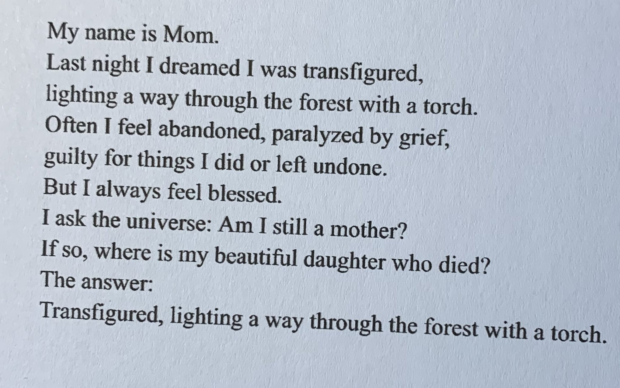 My name is Mom.
Last night I dreamed I was transfigured, 
lighting a way through the forest with a torch.
Often I feel abandoned, paralyzed by grief,
guilty for things I did or left undone.
But I always feel blessed.
I ask the universe: Am I still a mother? 
If so, where is my beautiful daughter who died?
The answer: 
Transfigured, lighting a way through the forest with a torch.