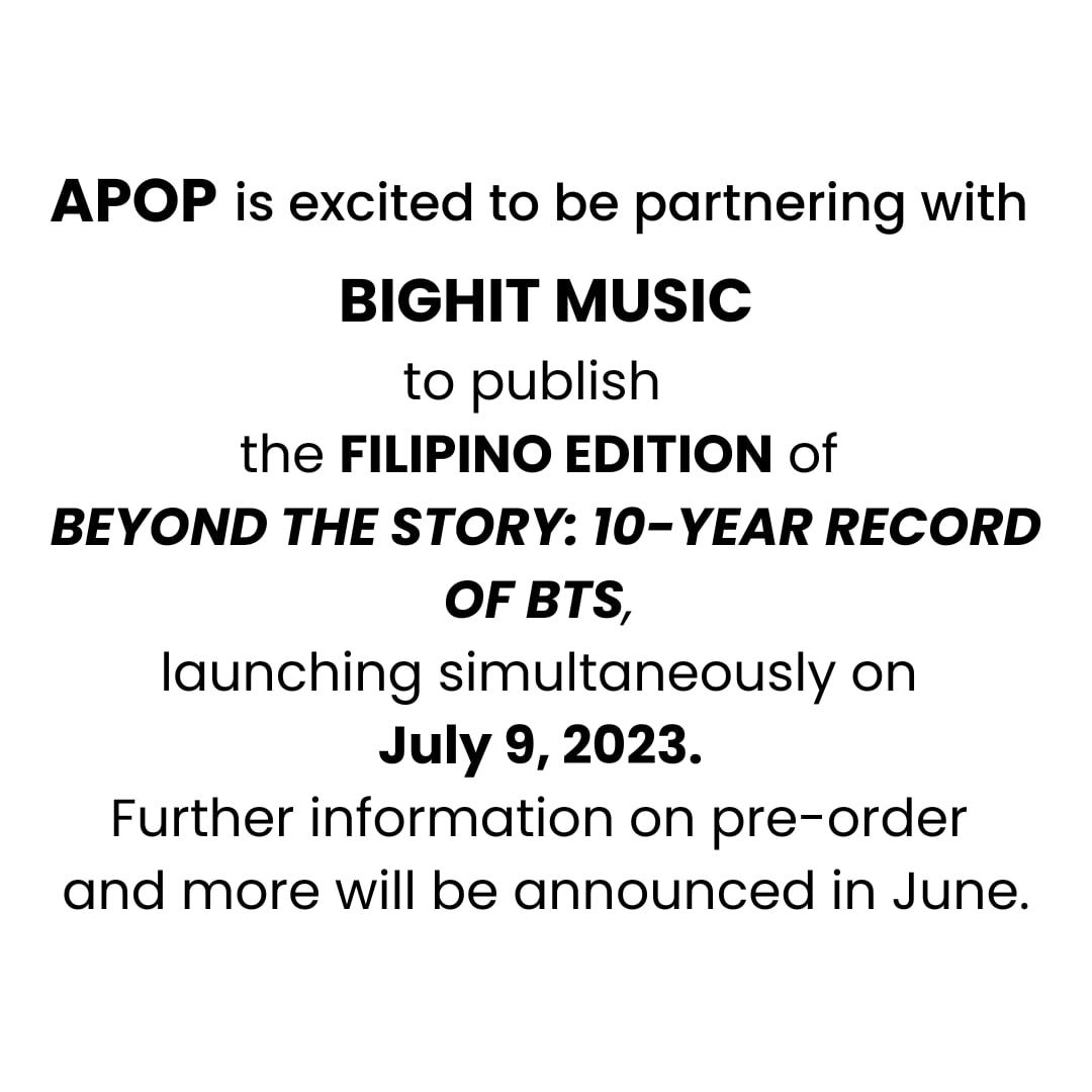 Apop is excited to be partnering with BIGHIT MUSIC to publish the FILIPINO EDITION of BEYOND THE STORY : 10-YEAR RECORD OF BTS, launching simultaneously on July 9, 2023. 

Further information on pre-order and more will be announced in June. 

#BTS #BEYOND_THE_STORY #apopbooks