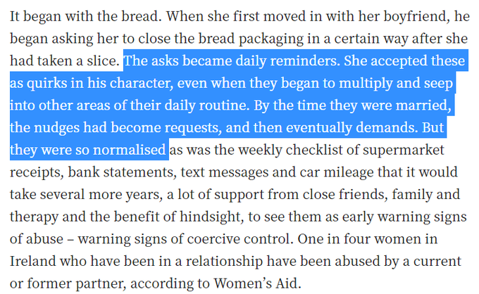 It began with the bread. When she first moved in with her boyfriend, he began asking her to close the bread packaging in a certain way after she had taken a slice. The asks became daily reminders. She accepted these as quirks in his character, even when they began to multiply and seep into other areas of their daily routine. By the time they were married, the nudges had become requests, and then eventually demands. But they were so normalised as was the weekly checklist of supermarket receipts, bank statements, text messages and car mileage that it would take several more years, a lot of support from close friends, family and therapy and the benefit of hindsight, to see them as early warning signs of abuse – warning signs of coercive control. One in four women in Ireland who have been in a relationship have been abused by a current or former partner, according to Women’s Aid.

All couples nag each other. We all have our individual idiosyncrasies and foibles. Likewise, all long-term int