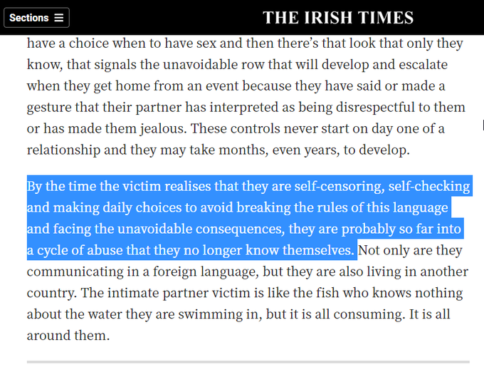 Coercive control is fundamentally different. It’s an entirely different language with its own set of rules, regulations and codes that are not only indecipherable to outsiders but also enforced through looks, threats, intimidation and fear. This form of abuse isn’t one-size-fits-all but instead it is bespoke: over time, the abuser fine tunes and tailors their tactics to fit their relationship. The victim might need permission to see their friends or family; maybe they don’t know how much their partner earns and they receive a meagre allowance; they may be messaged constantly to check their whereabouts; or perhaps they don’t have a choice when to have sex and then there’s that look that only they know, that signals the unavoidable row that will develop and escalate when they get home from an event because they have said or made a gesture that their partner has interpreted as being disrespectful to them or has made them jealous. These controls never start on day one of a relationship and