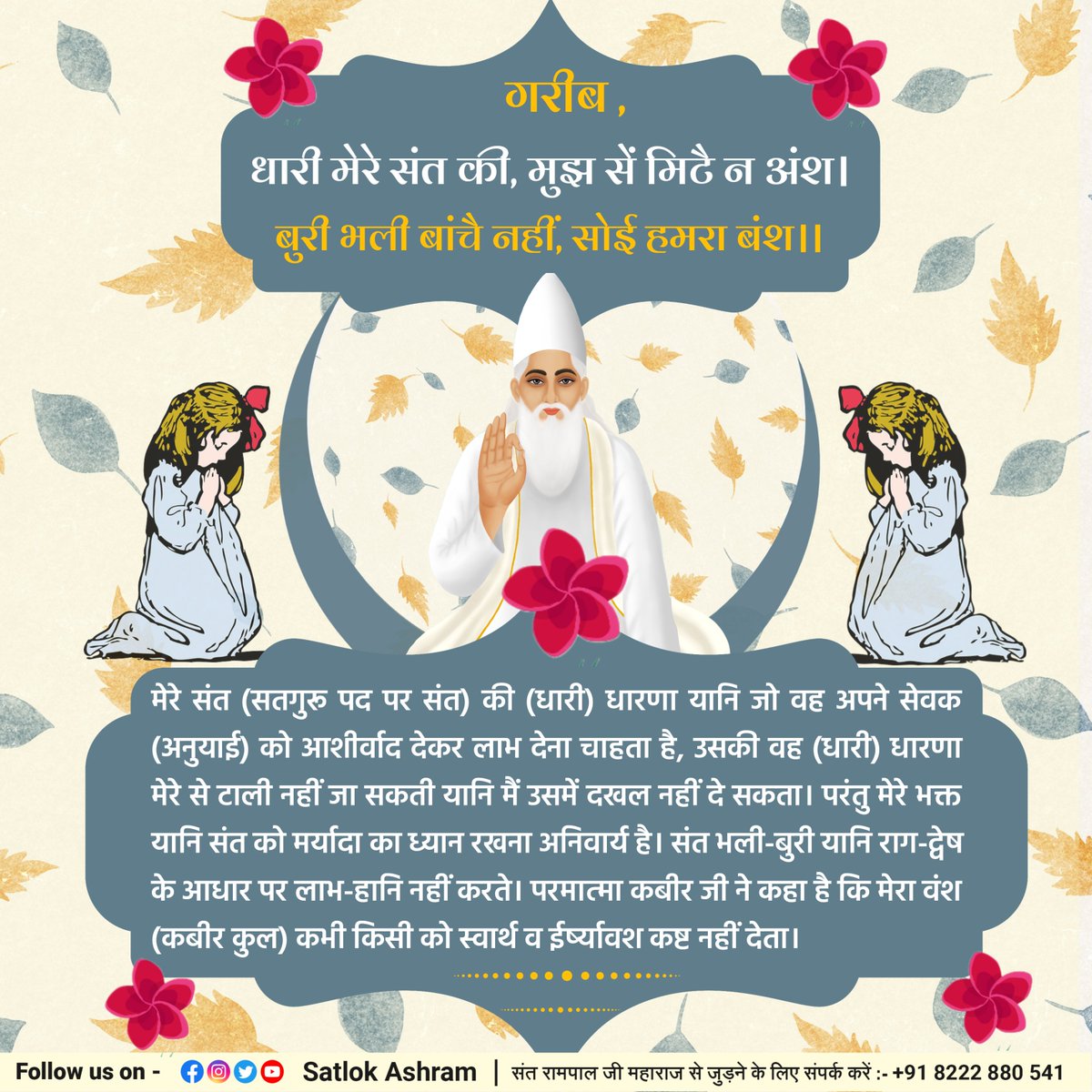 गरीब, धारी मेरे संत की, मुझ सें मिटै न अंश।
बुरी भली बांचै नहीं, सोई हमरा बंश।।
मेरे संत (सतगुरू पद पर संत) की (धारी) धारणा यानि जो वह अपने सेवक (अनुयाई) को आशीर्वाद देकर लाभ देना चाहता है, उसकी वह (धारी) धारणा मेरे से टाली नहीं जा सकती यानि मैं उसमें दखल नहीं दे सकता। परंतु मेरे