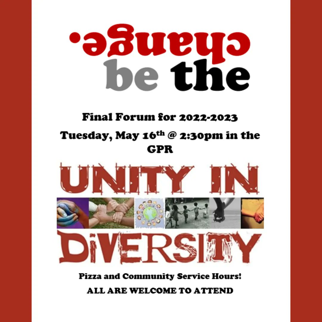 The final Be the Change forum will be held Tuesday, May 16th at 2:30 in the GPR. The topic is “Unity in Diversity”. You don’t want to miss this important opportunity to connect and receive community service hours. Oh yeah…there will also be pizza! All are welcome to attend.