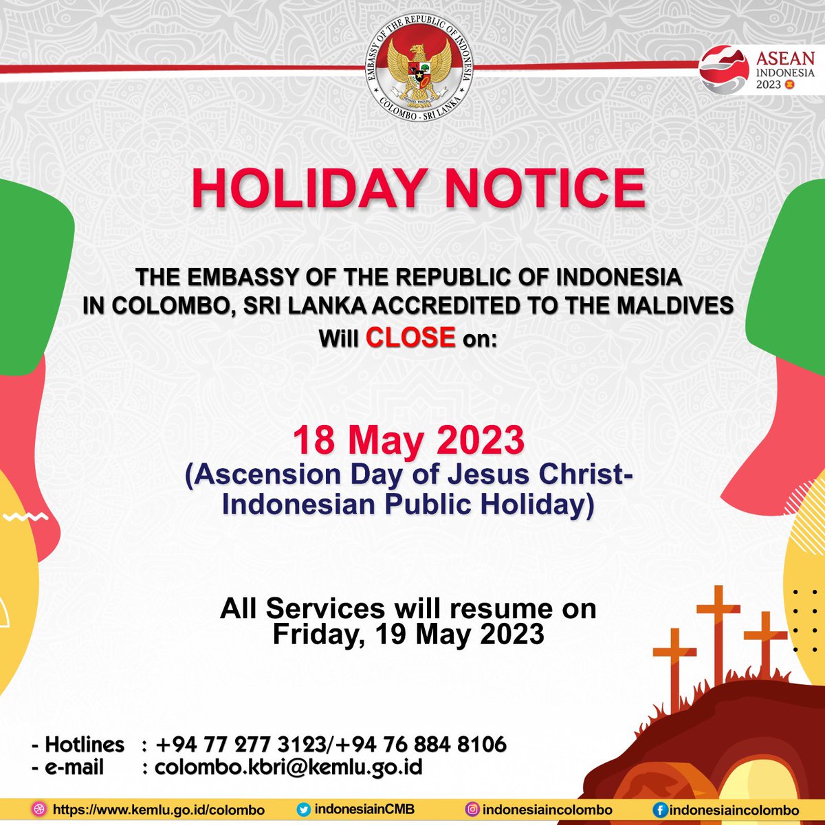 In Celebration of 
Ascension Day of Jesus Christ
The Indonesian Embassy in Colombo will close on 18 May 2023 
and will resume
on FRIDAY, 19 May 2023.

In case of emergency please call 
hotline of the embassy : 
+94 77 277 3123 / +94 76 884 8106

#inidiplomasi #indonesiaincolombo