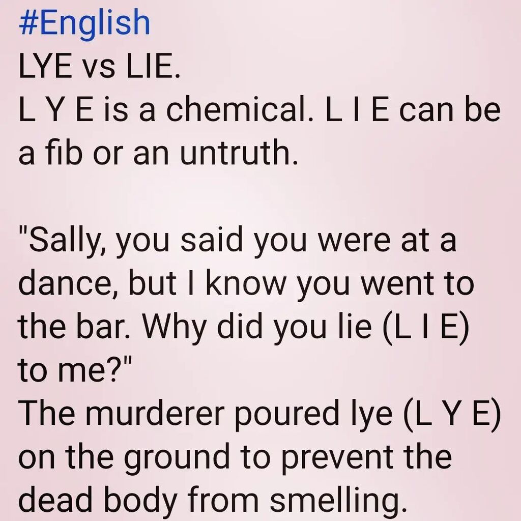#English #homonyms --- LYE vs. LIE #EnglishLesson

L Y E is a chemical.

L I E has several meanings. It can be a fib or an untruth, or it can be what you do when you go to bed.

"Lie (L I E) down with me. I want to cuddle!"

"You said you were at a frien… instagr.am/p/CsTIUwPu17j/