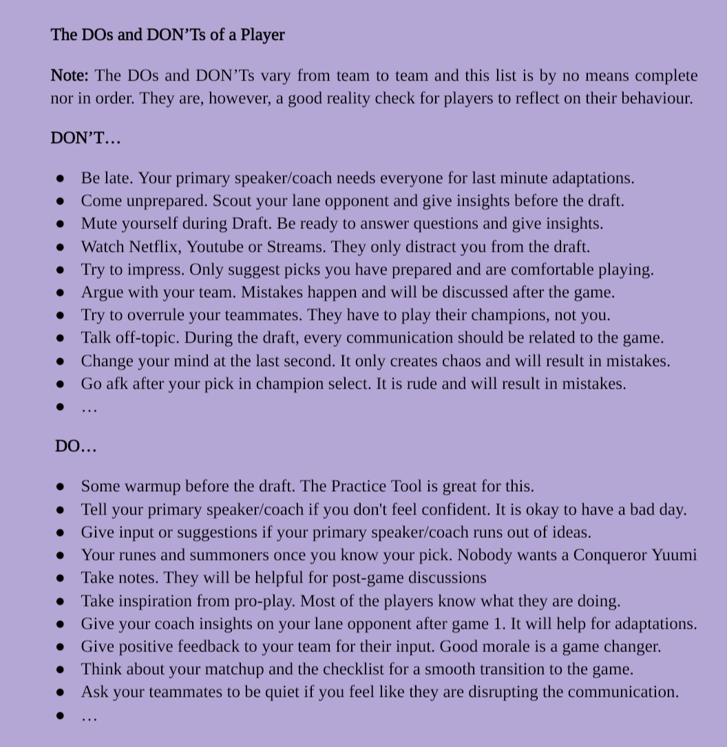Note: Due to space limitations, the Alt-Text is very simplified. Contact me via direct message for the full version.

Screenshot of Coaching Material showing a List of DOs and DON'Ts of a Player in no particular order. The list is not complete but can be seen as a reality check and an opportunity to reflect. 

DON'T...
-Be late
-Come unprepared
-Mute yourself during draft
-Watch Netflix, Youtube or Streams
-Try to impress
-Argue with your team
-Try to overrule your teammates
-Talk off-topic
-Change your mind at the last second
-Go AFK after your pick in champion select

DO...
-Some warmup before the draft
-Tell your primary speaker/coach if you don't feel confident
-Give input or suggestions if your primary speaker/coach runs out of ideas
-Your runes and summoners once you know your pick
-Take notes.
-Take inspiration from pro-play
-Give your coach insights on your lane opponent after game 1
-Give positive feedback to your team for their input
-...