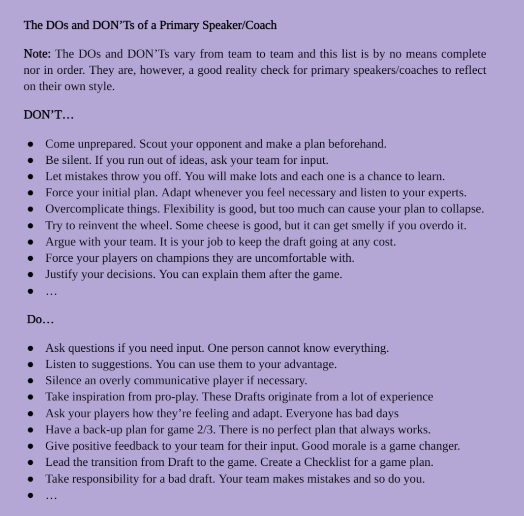 Note: Due to space limitations, the Alt-Text is very simplified. Contact me via direct message for the full version.

Screenshot of Coaching Material showing a List of DOs and DON'Ts of a Primary Speaker/Coach in no particular order. The list is not complete but can be seen as a reality check and an opportunity to reflect. 

DON'T...
-Come unprepared
-Be silent
-Let mistakes throw you off
-Force your initial plan
-Overcomplicate things
-Try to reinvent the wheel
-Argue with your team
-Force your players on champions they are uncomfortable with
-Justify your decisions
-...

DO...
-Ask questions if you need input
-Listen to suggestions
-Silence an overly communicative player if necessary
-Take inspiration from pro-play
-Ask your players how they’re feeling and adapt
-Have a back-up plan for game 2/3
-Give positive feedback to your team for their input
-Lead the transition from Draft to the game
-Take responsibility for a bad draft
-...