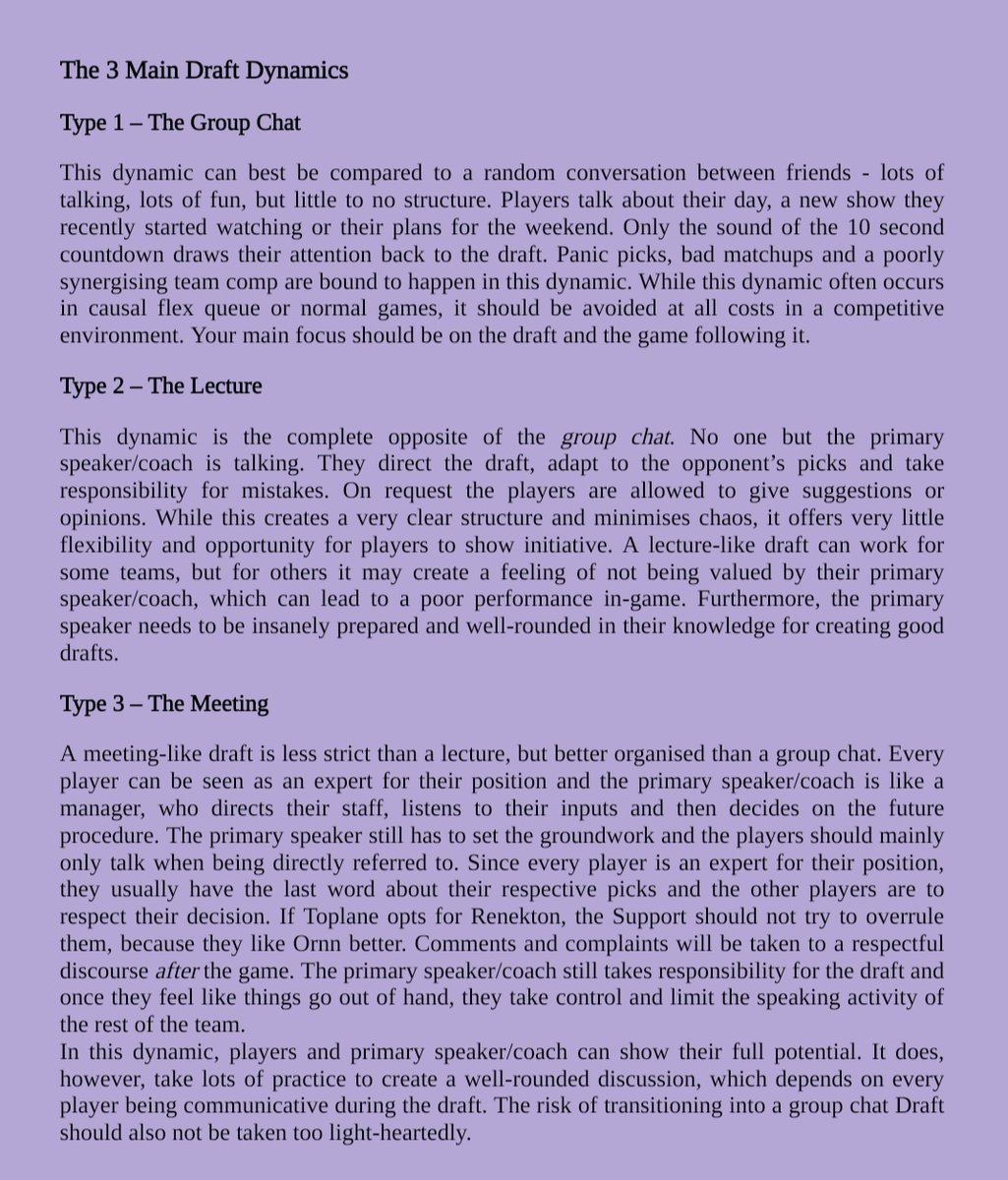 Note: Due to space limitations, the Alt-Text is very simplified. Contact me via direct message for the full version.

Screenshot of Coaching Material showing the 3 Main Draft Dynamics:
1. The Group Chat
-very chaotic and off-topic communication
-many mistakes and panic picks
-often occurs in casual lobbies like flex queue or normal games
-should be avoided in competetive

2. The Lecture
- opposite of Group Chat
- only primary speaker/coach talking
- players only allowed to talk on request
- minimises chaos but low opportunity for players to show initiative
- primary spaker/coach needs to be insanely prepared

3. The Meeting
- less strict than Lecture, better organised than Group Chat
- every player is expert for their position
- primary speaker has to set groundwork
- Toplane has last word about their pick
- Comments/complaints taken to respectful discourse after the game
- everyone can show their full potential
- takes lots of practice
- risk of transitioning to Group Chat