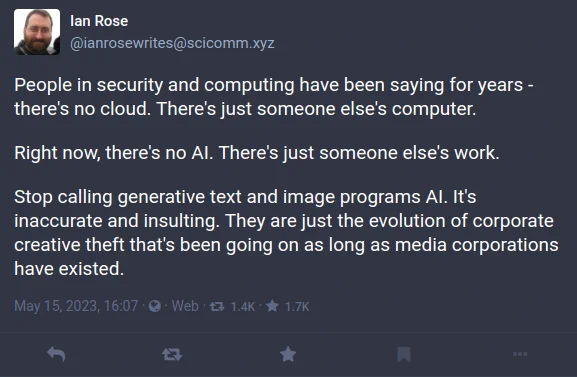People in security and computing have been saying for years - there's no cloud. There's just someone else's computer.
Right now, there's no AI. There's just someone else's work.
Stop calling generative text and image programs AI. It's inaccurate and insulting. They are just the evolution of corporate creative theft that's been going on as long as media corporations have existed.