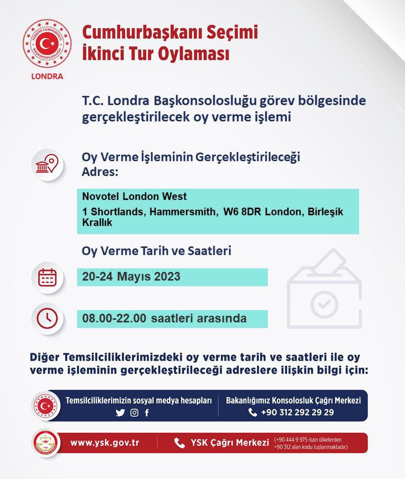 Cumhurbaşkanı Seçiminin II. Turu kapsamında Londra Başkonsolosluğumuzca kurulacak sandıklara ilişkin mekan, tarih ve saat bilgileri ⤵️

📍Novotel London West (1 Shortlands, Hammersmith, London W6 8DR)              

🗓️ 20-24 Mayıs

🕚 08.00-22.00

Saygıyla duyurulur.