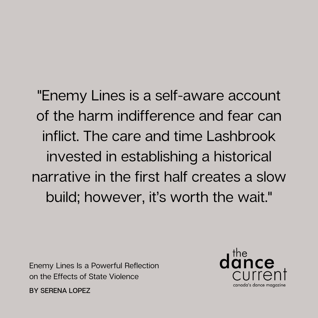 Serena Lopez reviews: “Enemy Lines is a self-aware account of the harm indifference and fear can inflict. The care and time Lashbrook invested in establishing a historical narrative in the first half creates a slow build; however, it’s worth the wait.” thedancecurrent.com/review/enemy-l…