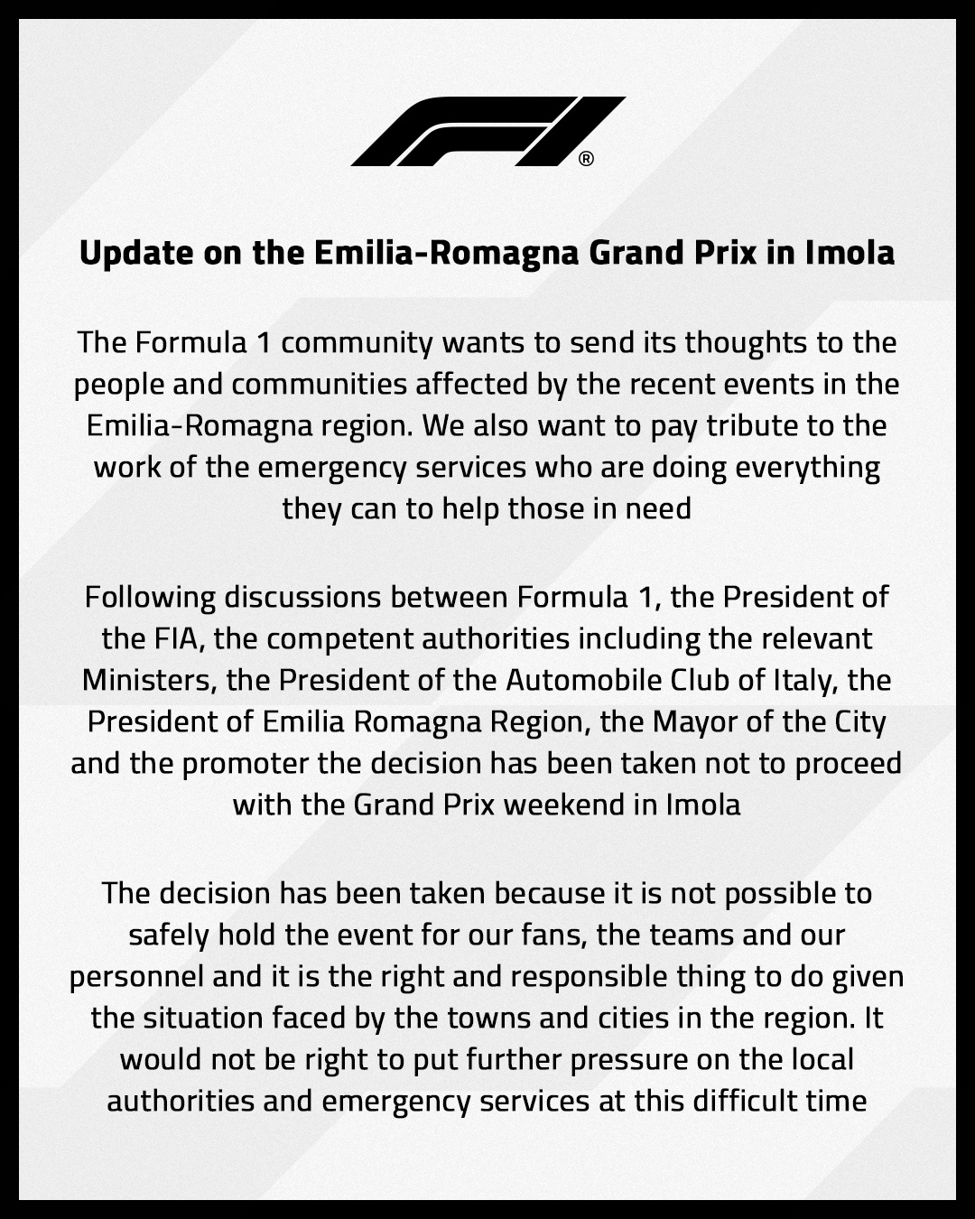 The Formula 1 community wants to send it’s thoughts to the people and communities affected by the recent events in the Emilia-Romagna region. We also want to pay tribute to the work of the emergency services who are doing everything they can to help those in need. Following discussions between Formula 1, the President of the FIA, the competent authorities including the relevant Ministers, the President of the Automobile Club of Italy, the President of Emilia Romagna Region, the Mayor of the City and the promoter the decision has been taken not to proceed with the Grand Prix weekend in Imola. The decision has been taken because it is not possible to safely hold the event for our fans, the teams and our personnel and it is the right and responsible thing to do given the situation faced by the towns and cities in the region. It would not be right to put further pressure on the local authorities and emergency services at this difficult time.