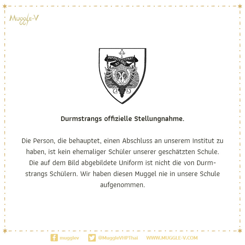 แถลงการณ์จากสถาบันเดิร์มสแตรงก์ มีท่าทีปฏิเสธและไม่พึงพอใจจากการที่ผู้สื่อข่าวเวทมนตร์สอบถามถึงรายชื่อศิษย์เก่า (โดยปกติแล้วจะไม่เปิดเผยแก่บุคคลภายนอก)  อาจารย์ใหญ่แห่งเดิร์มสแตรงก์ปฏิเสธ และยืนยันว่าบุคคลดังกล่าวเป็นมักเกิ้ล ไม่มีสิทธิเข้าเรียนที่เดิร์มสแตรงก์ (1/2)