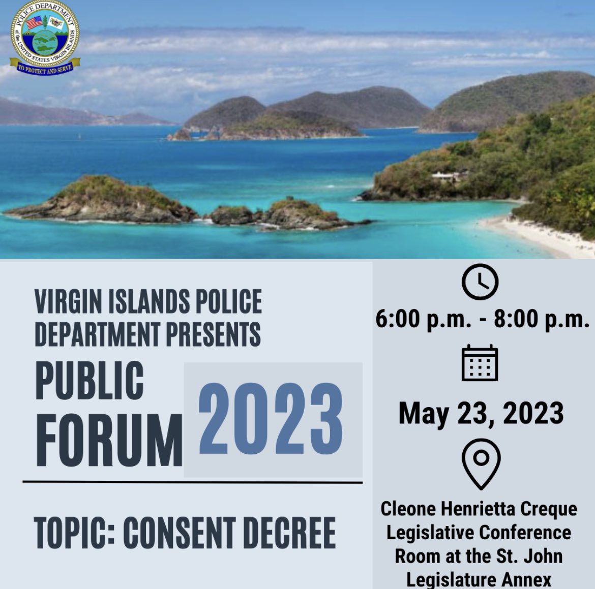 Virgin Islands Police Department presents “Public Forum 2023” to discuss the Consent Decree which will be held at Cleone Henrietta Creque Legislative Conference
Room at the St. John Legislature Annex in St.John  from 6:00 p.m.- 8:00p.m. On May 23, 2023.