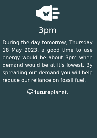 During the day tomorrow, Thursday 18 May 2023, a good time to use energy would be about 3pm when demand would be at it's lowest.  By spreading out demand you will help reduce our reliance on fossil fuel.