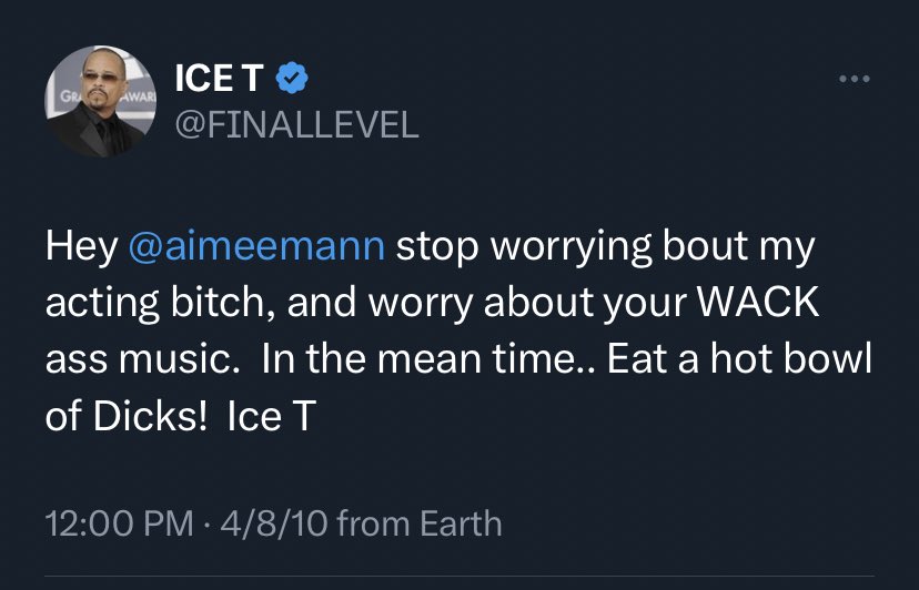 “Stop worrying bout my [thing] bitch, and worry about your WACK ass [thing]” plays in my head at all times. 

(This was re: Aimee Mann’s tweet, now lost to time, “Christ, there is no reason in the world anyone should ever have cast Ice T in a television show.”)