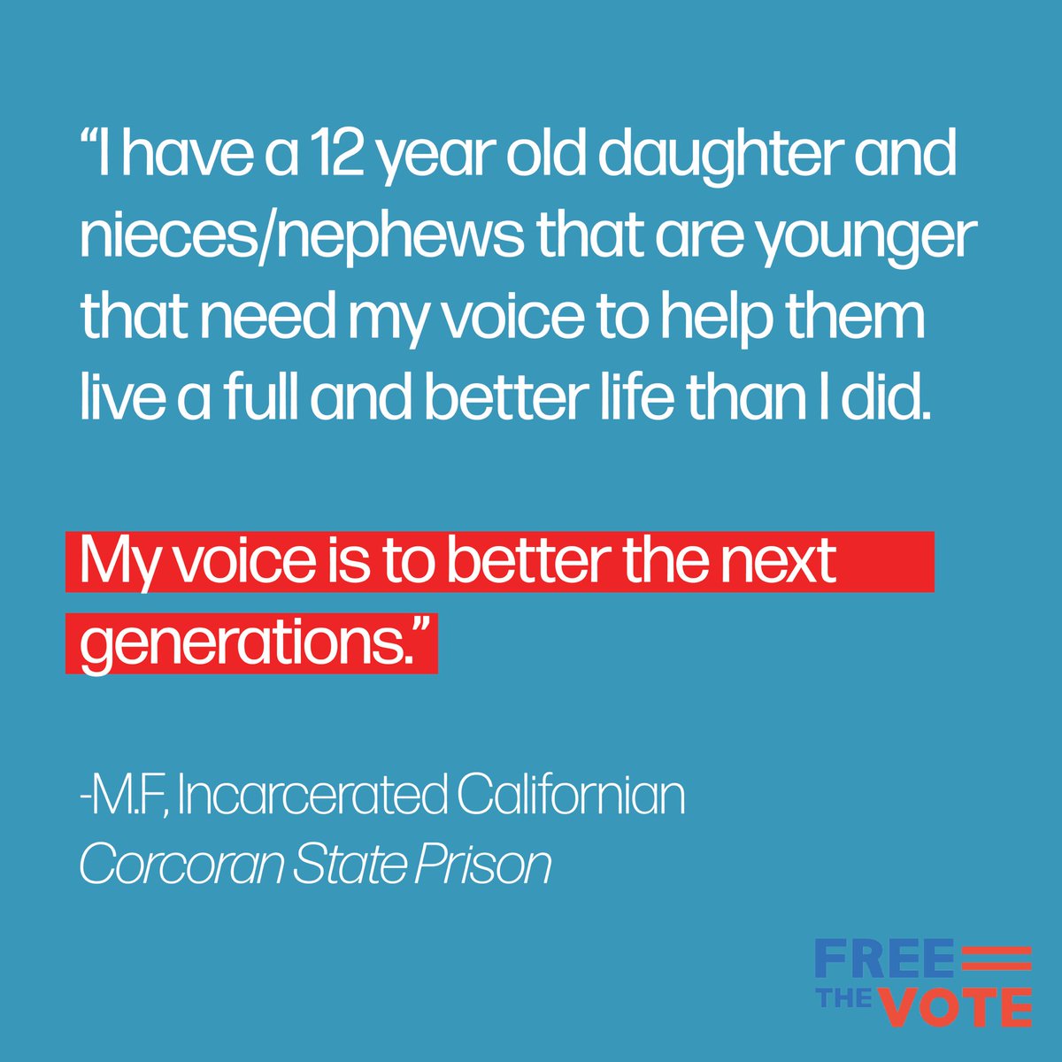 “I have a 12 year old daughter and nieces/nephews that are younger that need my voice to help them live a full and better life than I did. 

My voice is to better the next generations.”

-M.F, Incarcerated Californian
Corcoran State Prison
<a href="/ib2_real/">Isaac G. Bryan</a> 

#FreeTheVote #ACA4