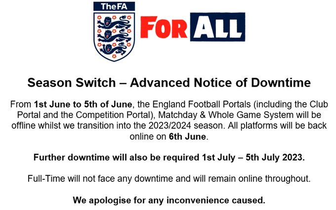 From Thursday 1st to Monday 5th of June, the England Football Portals (including the Club Portal and the Competition Portal), Matchday & Whole Game System will be offline whilst we transition into the 2023/2024 season. All platforms will be back online on the Tuesday 6th June.