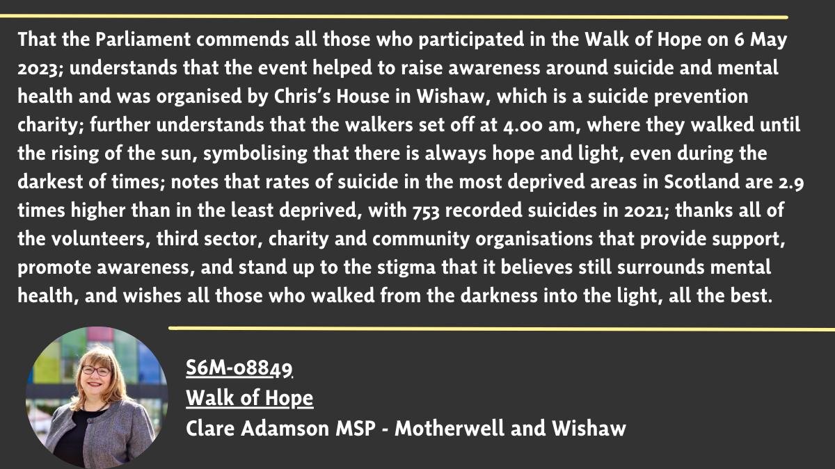 Clare Adamson MSP (@clareadamsonsnp) on Twitter photo My motion to <a href="/ScotParl/">Scottish Parliament</a> commending all those who took to the streets of #Glasgow on the 6th May at 4am to remember those lost to suicide.
The #WalkofHope is organised by <a href="/HouseChriss/">Chriss House</a> in #Wishaw, to help raise awareness of #MentalHealth and challenge the stigma
#GoodToTalk My motion to <a href="/ScotParl/">Scottish Parliament</a> commending all those who took to the streets of #Glasgow on the 6th May at 4am to remember those lost to suicide.
The #WalkofHope is organised by <a href="/HouseChriss/">Chriss House</a> in #Wishaw, to help raise awareness of #MentalHealth and challenge the stigma
#GoodToTalk