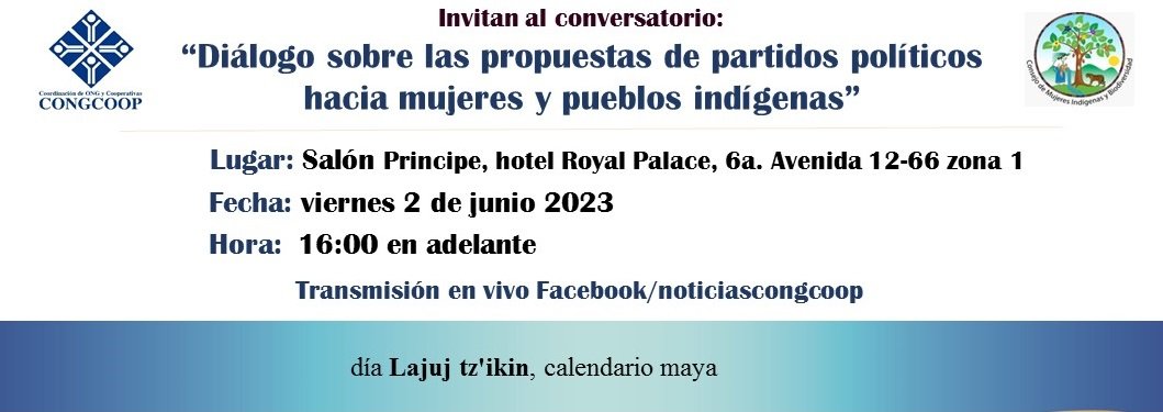 Conversatorio: “Diálogo sobre las propuestas de partidos políticos  
hacia mujeres y pueblos indígenas”
Lugar: Salón Principe, hotel Royal Palace, 6a. Avenida 12-66 zona 1
Fecha: viernes 2 de junio 2023  
Hora:  16:00 en adelante
Transmisión en vivo Facebook/noticiascongcoop