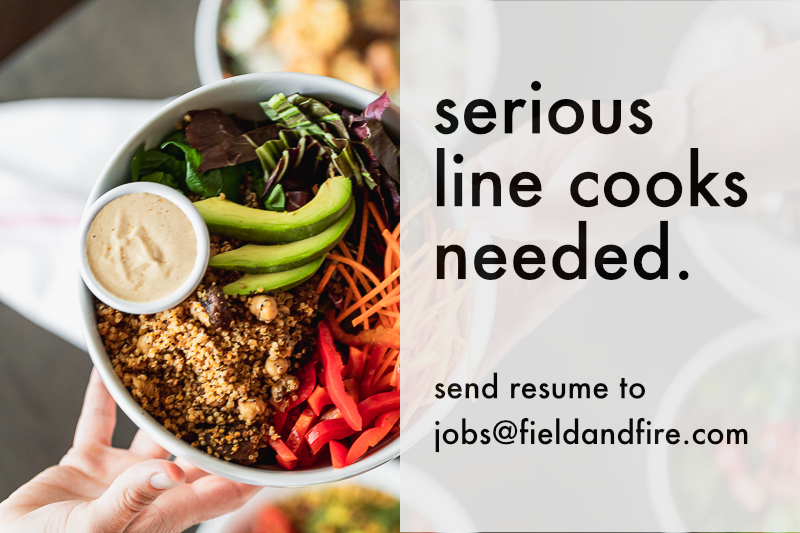 Our cafe is hiring serious line cooks. 
5 reasons you should apply:

1. PTO begins accruing on day one.
2. Competitive pay based on experience
3. No late nights we close at 3pm!
4. Shift meals and free bread/pastries
5. Fun creative working environment. 

jobs@fieldandfire.com