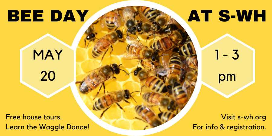 This Saturday, May 20th, at 1:00 pm - It's Bee Day! Free tours of our c. 1720 house; learn about bees during the colonial period and do the “Waggle Dance," visit the Dooryard Garden, hear about the tradition of “Telling the Bees,” and buy local honey! FMI: s-wh.org/special-events