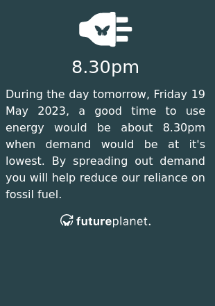 During the day tomorrow, Friday 19 May 2023, a good time to use energy would be about 8.30pm when demand would be at it's lowest.  By spreading out demand you will help reduce our reliance on fossil fuel.