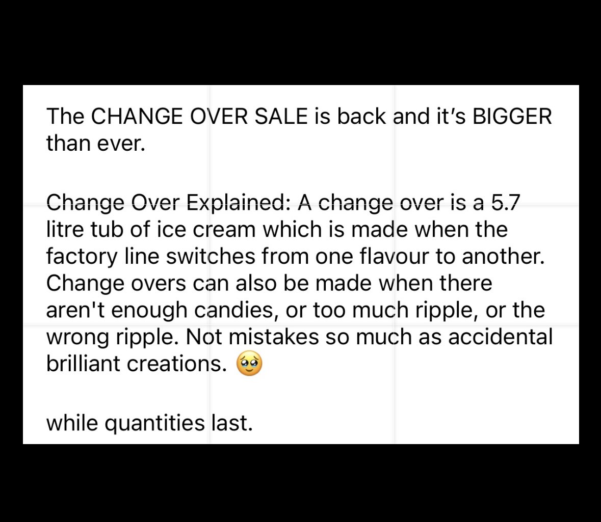 The CHANGE OVER SALE is back and it's BIGGER than ever. A change over is a 5.7 litre tub of ice cream which is made when the factory line switches from one flavour to another. Change overs can also be made when there aren't enough candies, or too much ripple, or the wrong ripple