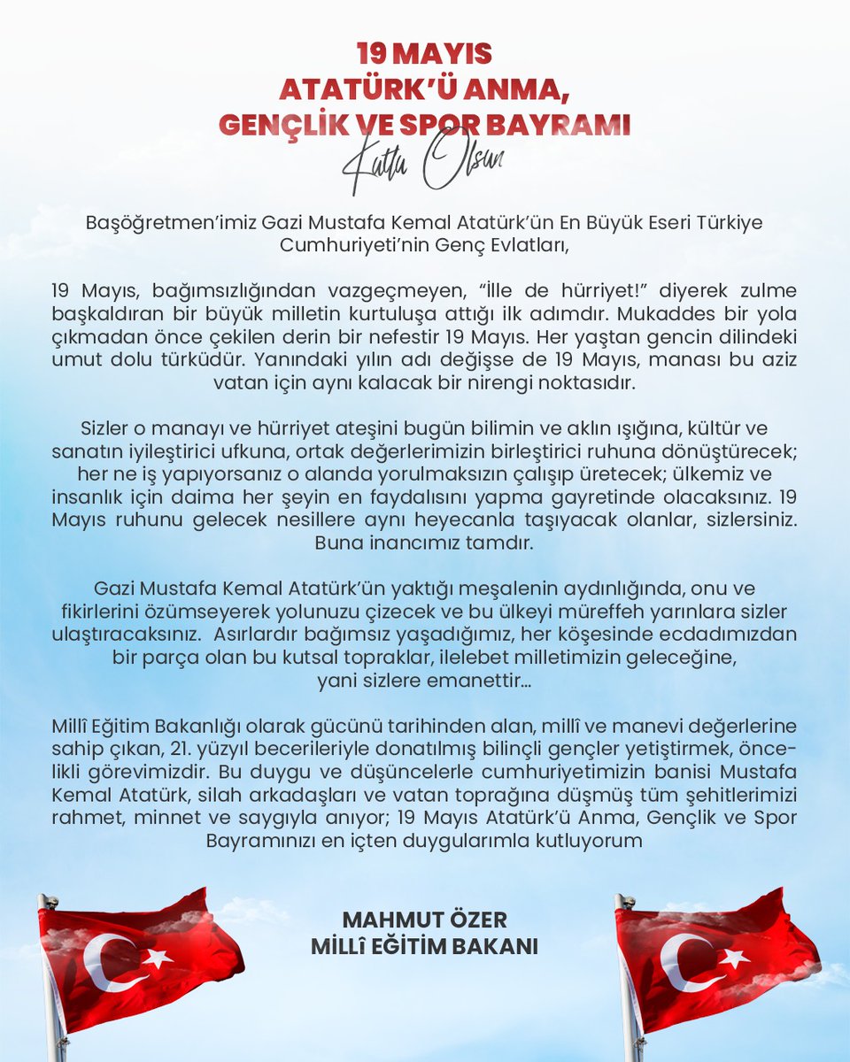 Bakanımız <a href="/prof_mahmutozer/">Mahmut Özer</a>’in 19 Mayıs Atatürk’ü Anma, Gençlik ve Spor Bayramı Dolayısıyla Gençliğe Mesajı

“Asırlardır bağımsız yaşadığımız, her köşesinde ecdadımızdan bir parça olan bu kutsal topraklar, ilelebet milletimizin geleceğine, yani sizlere emanettir…”