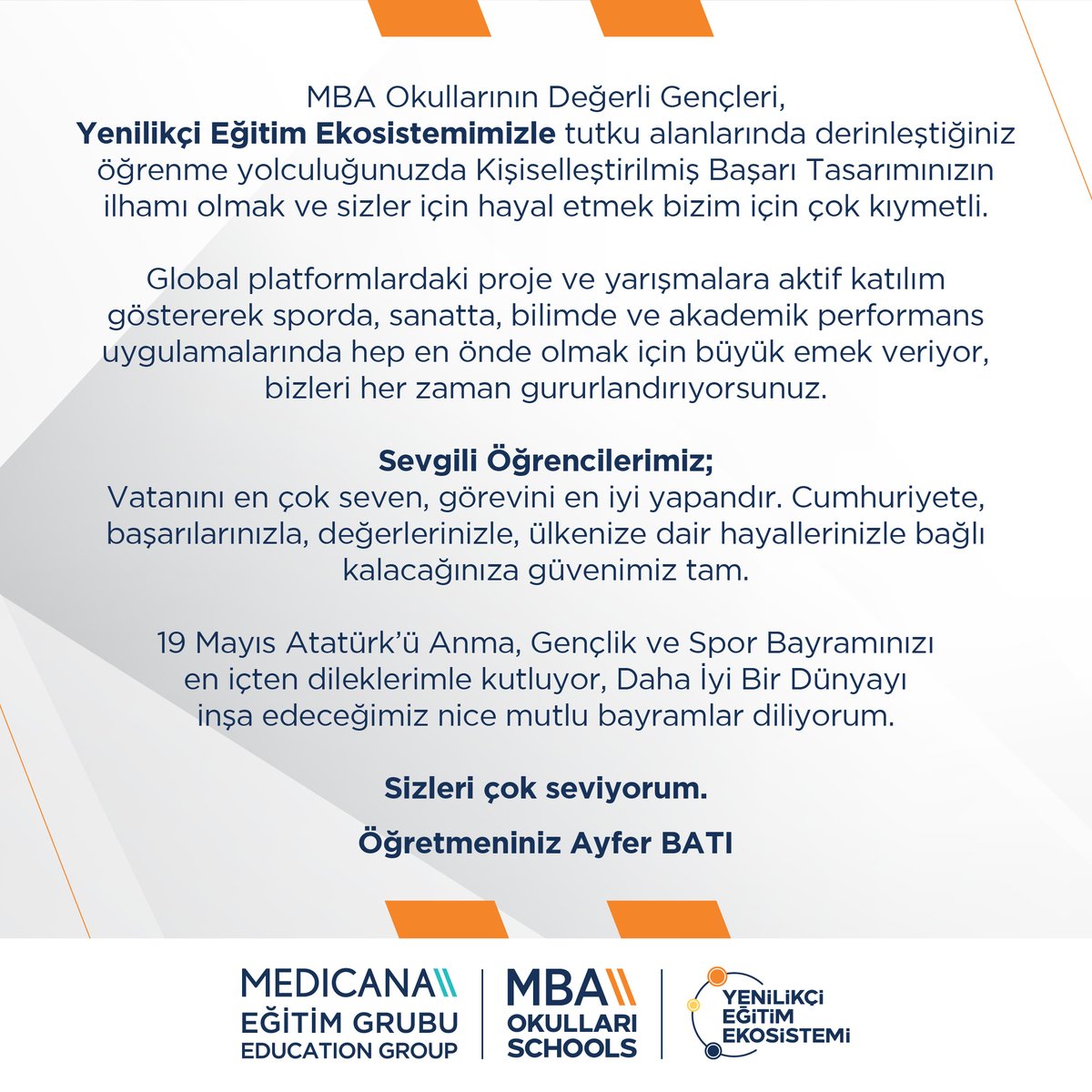 Medicana Eğitim Grubu MBA Okulları CEO'su Ayfer Batı'nın 19 Mayıs Atatürk'ü Anma, Gençlik ve Spor Bayramı Mesajı:
"MBA Okullarının Değerli Gençleri,
Vatanını en çok seven, görevini en iyi yapandır.