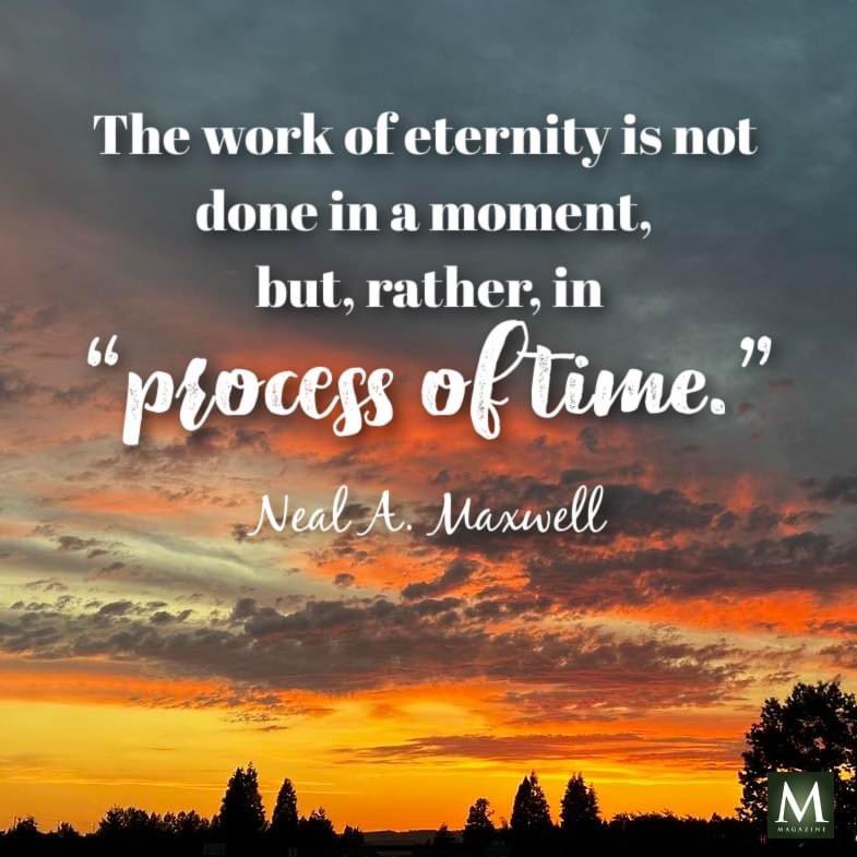 The work of eternity is not done in a moment, but, rather, in “process of time.” ~ Elder Neal Maxwell

#HearHim #TrustGod #GodLovesYou #ComeUntoChrist #CountOnHim #EmbraceHim #ChildOfGod #ShareGoodness #TheChurchOfJesusChristOfLatterDaySaints