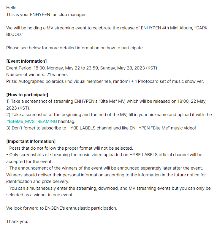 enhypenweverse's tweet photo. [EVENT] 230519

Information on the Track MV Streaming/Track Streaming/Track Download Event in Celebration of ENHYPEN 4th Mini Album “DARK BLOOD” Release

🎁: Autographed polaroids (individual member 1ea, random) + 1 Photocard set of music show ver.
🗓️: May 22 (6PM KST) - May 28 (11:59PM KST)

— MV Streaming: Take a screenshot of streaming ENHYPEN's "Bite Me" MV
— Track Streaming: Take a screenshot of streaming ENHYPEN's "Bite Me" on Melon, Bugs, Genie, VIBE, Spotify, and Apple Music
— Track Download: Take a screenshot after individually downloading all songs including the title song 'Bite Me' on Melon, Bugs, Genie, and VIBE

There will be 21 selected winners per event.

@ENHYPEN_members @ENHYPEN #ENHYPEN #엔하이픈