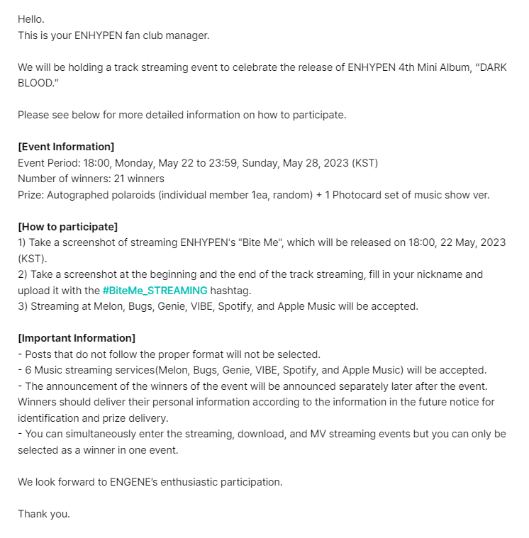 enhypenweverse's tweet photo. [EVENT] 230519

Information on the Track MV Streaming/Track Streaming/Track Download Event in Celebration of ENHYPEN 4th Mini Album “DARK BLOOD” Release

🎁: Autographed polaroids (individual member 1ea, random) + 1 Photocard set of music show ver.
🗓️: May 22 (6PM KST) - May 28 (11:59PM KST)

— MV Streaming: Take a screenshot of streaming ENHYPEN's "Bite Me" MV
— Track Streaming: Take a screenshot of streaming ENHYPEN's "Bite Me" on Melon, Bugs, Genie, VIBE, Spotify, and Apple Music
— Track Download: Take a screenshot after individually downloading all songs including the title song 'Bite Me' on Melon, Bugs, Genie, and VIBE

There will be 21 selected winners per event.

@ENHYPEN_members @ENHYPEN #ENHYPEN #엔하이픈